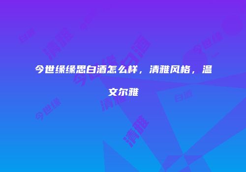 今世缘缘思白酒怎么样，清雅风格，温文尔雅