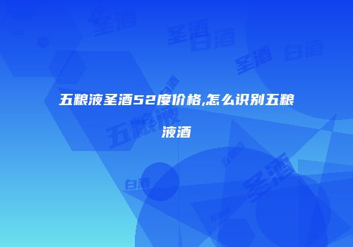 五粮液圣酒52度价格,怎么识别五粮液酒