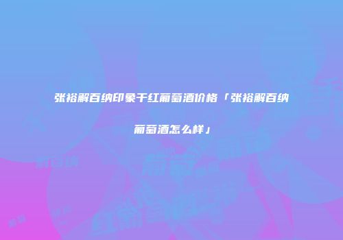 张裕解百纳印象干红葡萄酒价格「张裕解百纳葡萄酒怎么样」