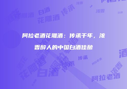 阿拉老酒花雕酒：传承千年，浓香醉人的中国白酒佳酿