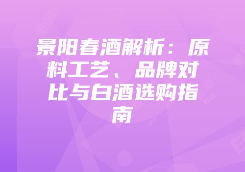 景阳春酒解析：原料工艺、品牌对比与白酒选购指南