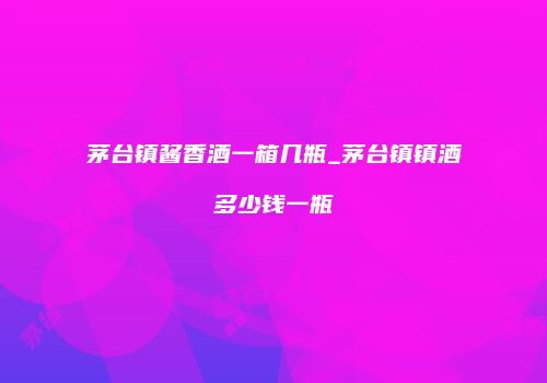 茅台镇酱香酒一箱几瓶_茅台镇镇酒多少钱一瓶