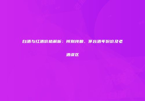 白酒与红酒价格解析：辨别纯粮、茅台酒年份价及老酒误区
