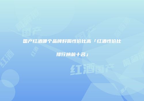 国产红酒哪个品牌好喝性价比高「红酒性价比排行榜前十名」