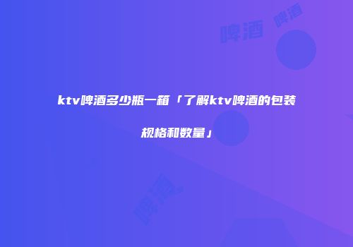 ktv啤酒多少瓶一箱「了解ktv啤酒的包装规格和数量」