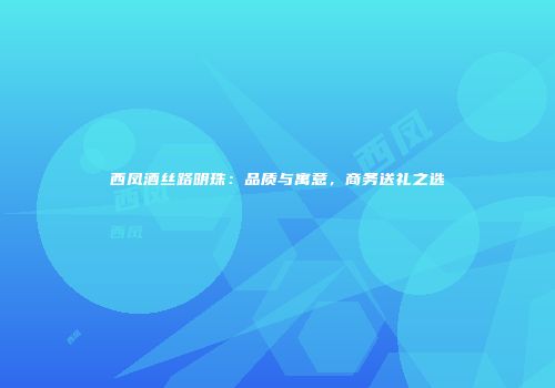 西凤酒丝路明珠：品质与寓意，商务送礼之选