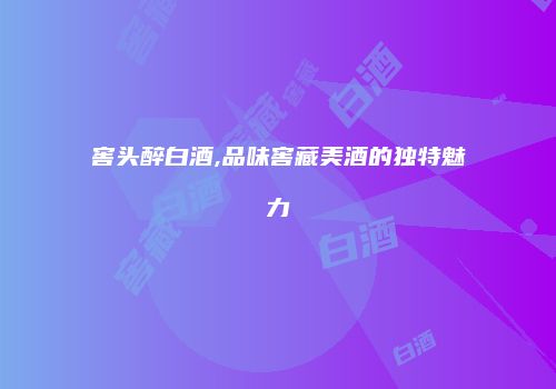 窖头醉白酒,品味窖藏美酒的独特魅力