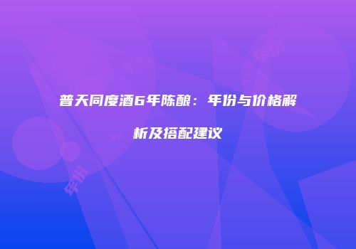 普天同度酒6年陈酿：年份与价格解析及搭配建议
