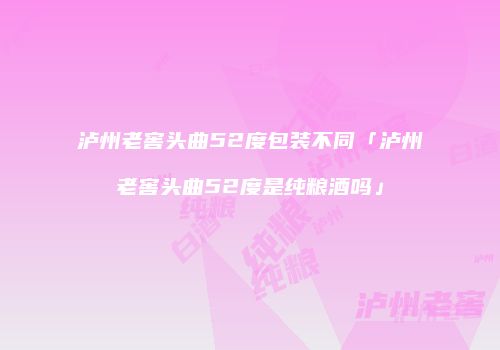 泸州老窖头曲52度包装不同「泸州老窖头曲52度是纯粮酒吗」