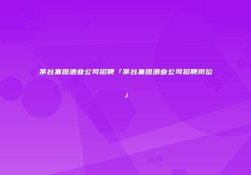 茅台集团酒业公司招聘「茅台集团酒业公司招聘岗位」