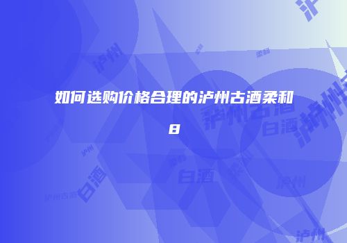如何选购价格合理的泸州古酒柔和8