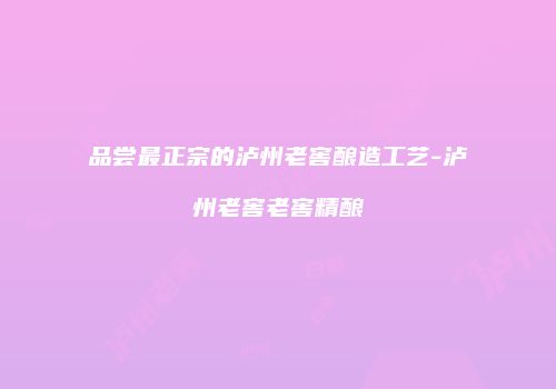 品尝最正宗的泸州老窖酿造工艺-泸州老窖老窖精酿