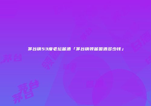 茅台镇53度老坛酱酒「茅台镇领酱国酒多少钱」