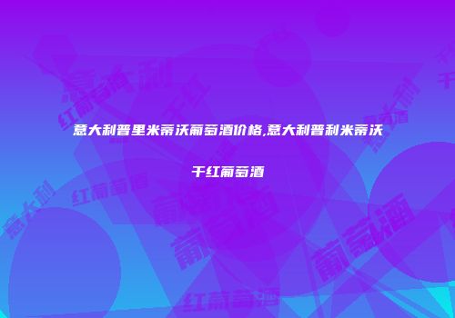 意大利普里米蒂沃葡萄酒价格,意大利普利米蒂沃干红葡萄酒