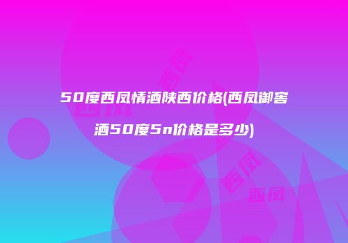 50度西凤情酒陕西价格(西凤御窖酒50度5n价格是多少)