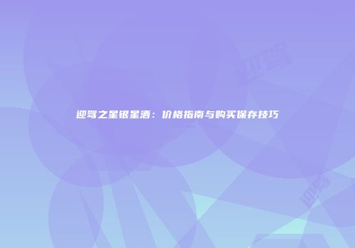 迎驾之星银星酒：价格指南与购买保存技巧