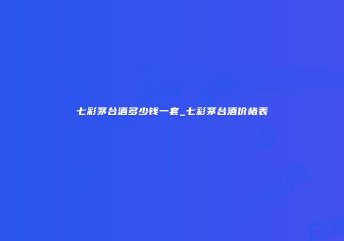 七彩茅台酒多少钱一套_七彩茅台酒价格表