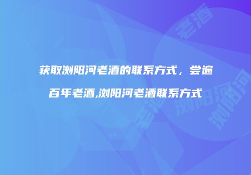 获取浏阳河老酒的联系方式，尝遍百年老酒,浏阳河老酒联系方式