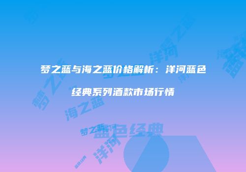 梦之蓝与海之蓝价格解析：洋河蓝色经典系列酒款市场行情