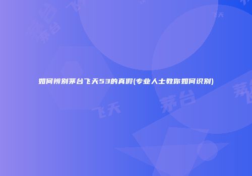 如何辨别茅台飞天53的真假(专业人士教你如何识别)