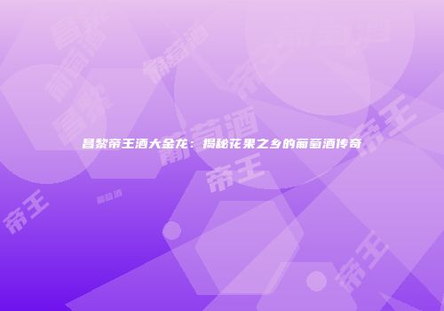 昌黎帝王酒大金龙：揭秘花果之乡的葡萄酒传奇
