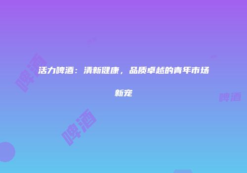 活力啤酒：清新健康，品质卓越的青年市场新宠
