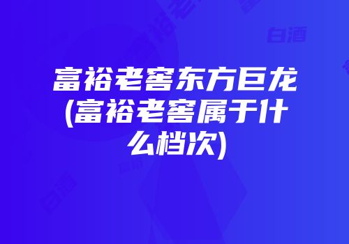 富裕老窖东方巨龙(富裕老窖属于什么档次)