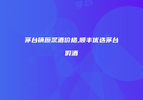 茅台镇原浆酒价格,顺丰优选茅台假酒