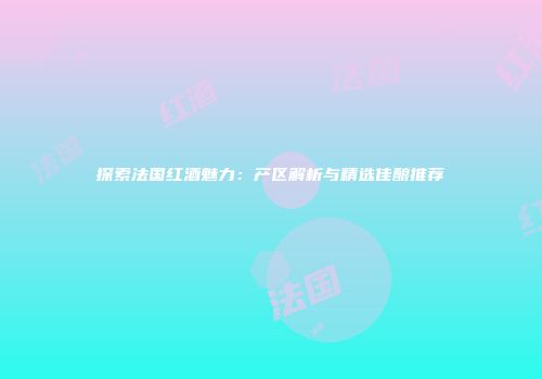 探索法国红酒魅力：产区解析与精选佳酿推荐