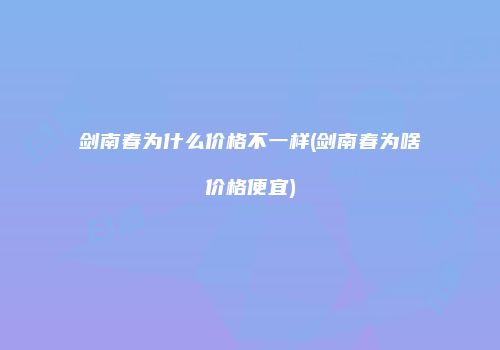 剑南春为什么价格不一样(剑南春为啥价格便宜)