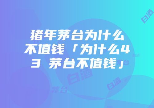 猪年茅台为什么不值钱「为什么43℃茅台不值钱」