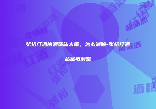 张裕红酒的酒精味太重，怎么消除-张裕红酒品鉴与调整