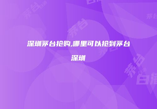 深圳茅台抢购,哪里可以抢到茅台深圳