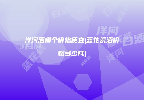 洋河酒哪个价格便宜(蓝花瓷酒价格多少钱)