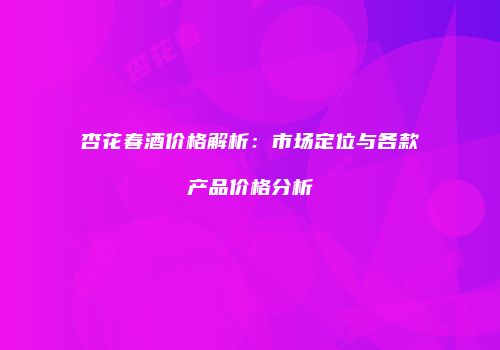 杏花春酒价格解析：市场定位与各款产品价格分析