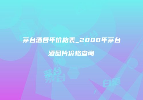 茅台酒各年价格表_2000年茅台酒图片价格查询