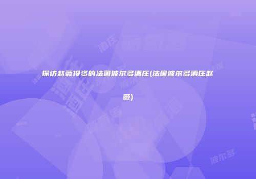 探访赵薇投资的法国波尔多酒庄(法国波尔多酒庄赵薇)