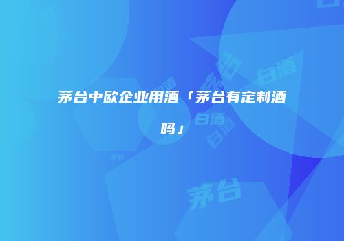 茅台中欧企业用酒「茅台有定制酒吗」