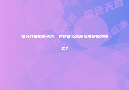 茅台红酒国色天香，如何成为高端酒市场的领导者？