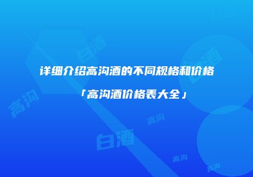 详细介绍高沟酒的不同规格和价格「高沟酒价格表大全」