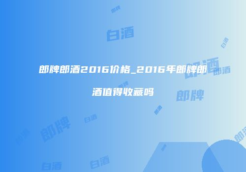 郎牌郎酒2016价格_2016年郎牌郎酒值得收藏吗