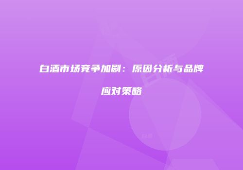白酒市场竞争加剧：原因分析与品牌应对策略