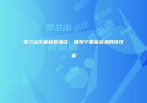 贺兰山东麓利思酒庄：探索宁夏葡萄酒的佼佼者