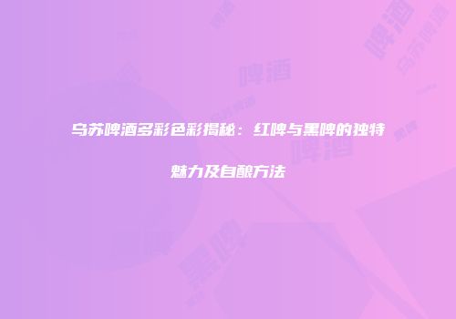 乌苏啤酒多彩色彩揭秘：红啤与黑啤的独特魅力及自酿方法