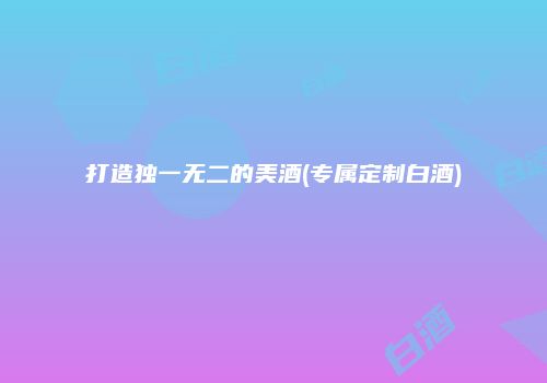 打造独一无二的美酒(专属定制白酒)