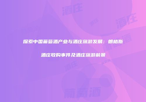 探索中国葡萄酒产业与酒庄旅游发展：朗格斯酒庄收购事件及酒庄旅游前景
