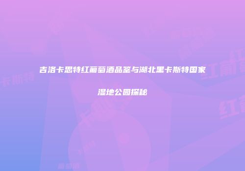 吉洛卡思特红葡萄酒品鉴与湖北黑卡斯特国家湿地公园探秘