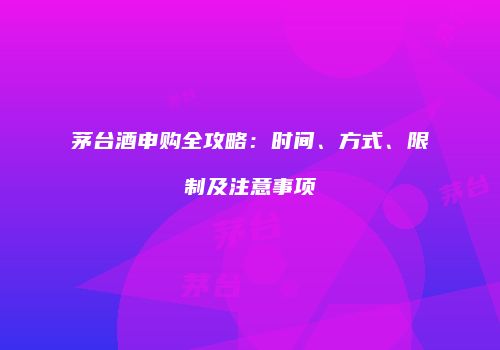 茅台酒申购全攻略：时间、方式、限制及注意事项