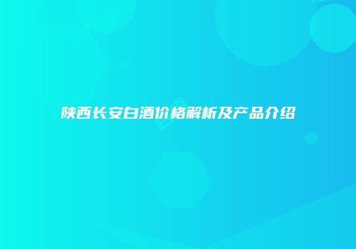陕西长安白酒价格解析及产品介绍