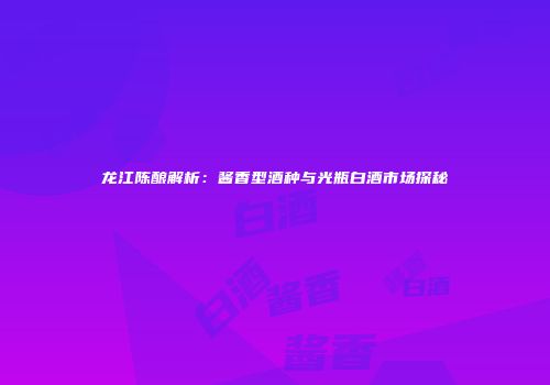 龙江陈酿解析：酱香型酒种与光瓶白酒市场探秘